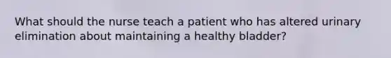 What should the nurse teach a patient who has altered urinary elimination about maintaining a healthy bladder?