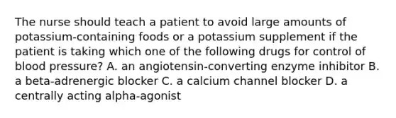 The nurse should teach a patient to avoid large amounts of potassium-containing foods or a potassium supplement if the patient is taking which one of the following drugs for control of blood pressure? A. an angiotensin-converting enzyme inhibitor B. a beta-adrenergic blocker C. a calcium channel blocker D. a centrally acting alpha-agonist