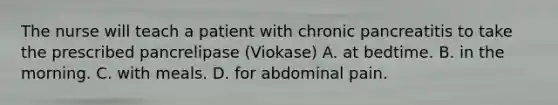 The nurse will teach a patient with chronic pancreatitis to take the prescribed pancrelipase (Viokase) A. at bedtime. B. in the morning. C. with meals. D. for abdominal pain.