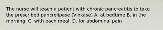 The nurse will teach a patient with chronic pancreatitis to take the prescribed pancrelipase (Viokase) A. at bedtime B. in the morning. C. with each meal. D. for abdominal pain