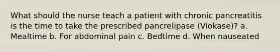 What should the nurse teach a patient with chronic pancreatitis is the time to take the prescribed pancrelipase (Viokase)? a. Mealtime b. For abdominal pain c. Bedtime d. When nauseated