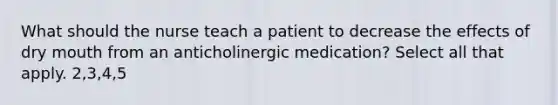 What should the nurse teach a patient to decrease the effects of dry mouth from an anticholinergic medication? Select all that apply. 2,3,4,5