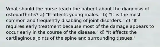 What should the nurse teach the patient about the diagnosis of osteoarthritis? a) "It affects young males." b) "It is the most common and frequently disabling of joint disorders." c) "It requires early treatment because most of the damage appears to occur early in the course of the disease." d) "It affects the cartilaginous joints of the spine and surrounding tissues."