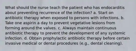 What should the nurse teach the patient who has endocarditis about preventing recurrence of the infection? a. Start on antibiotic therapy when exposed to persons with infections. b. Take one aspirin a day to prevent vegetative lesions from forming around the valves. c. Always maintain continuous antibiotic therapy to prevent the development of any systemic infection. d. Obtain prophylactic antibiotic therapy before certain invasive medical or dental procedures (e.g., dental cleaning).