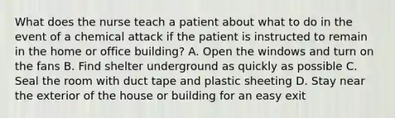 What does the nurse teach a patient about what to do in the event of a chemical attack if the patient is instructed to remain in the home or office building? A. Open the windows and turn on the fans B. Find shelter underground as quickly as possible C. Seal the room with duct tape and plastic sheeting D. Stay near the exterior of the house or building for an easy exit