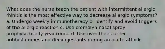 What does the nurse teach the patient with intermittent allergic rhinitis is the most effective way to decrease allergic symptoms? a. Undergo weekly immunotherapy b. Identify and avoid triggers of the allergic reaction c. Use cromolyn nasal spray prophylactically year-round d. Use over-the-counter antihistamines and decongestants during an acute attack