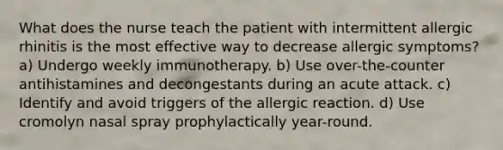 What does the nurse teach the patient with intermittent allergic rhinitis is the most effective way to decrease allergic symptoms? a) Undergo weekly immunotherapy. b) Use over-the-counter antihistamines and decongestants during an acute attack. c) Identify and avoid triggers of the allergic reaction. d) Use cromolyn nasal spray prophylactically year-round.