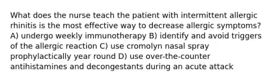 What does the nurse teach the patient with intermittent allergic rhinitis is the most effective way to decrease allergic symptoms? A) undergo weekly immunotherapy B) identify and avoid triggers of the allergic reaction C) use cromolyn nasal spray prophylactically year round D) use over-the-counter antihistamines and decongestants during an acute attack