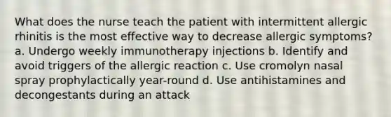 What does the nurse teach the patient with intermittent allergic rhinitis is the most effective way to decrease allergic symptoms? a. Undergo weekly immunotherapy injections b. Identify and avoid triggers of the allergic reaction c. Use cromolyn nasal spray prophylactically year-round d. Use antihistamines and decongestants during an attack