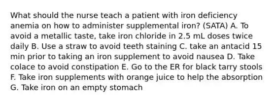 What should the nurse teach a patient with iron deficiency anemia on how to administer supplemental iron? (SATA) A. To avoid a metallic taste, take iron chloride in 2.5 mL doses twice daily B. Use a straw to avoid teeth staining C. take an antacid 15 min prior to taking an iron supplement to avoid nausea D. Take colace to avoid constipation E. Go to the ER for black tarry stools F. Take iron supplements with orange juice to help the absorption G. Take iron on an empty stomach