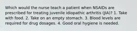 Which would the nurse teach a patient when NSAIDs are prescribed for treating juvenile idiopathic arthritis (JIA)? 1. Take with food. 2. Take on an empty stomach. 3. Blood levels are required for drug dosages. 4. Good oral hygiene is needed.