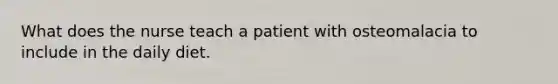 What does the nurse teach a patient with osteomalacia to include in the daily diet.