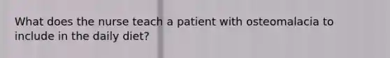 What does the nurse teach a patient with osteomalacia to include in the daily diet?