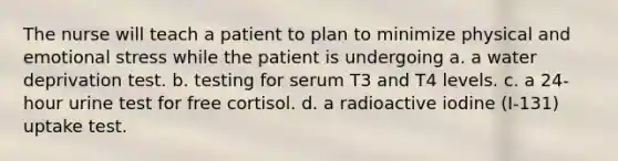 The nurse will teach a patient to plan to minimize physical and emotional stress while the patient is undergoing a. a water deprivation test. b. testing for serum T3 and T4 levels. c. a 24-hour urine test for free cortisol. d. a radioactive iodine (I-131) uptake test.