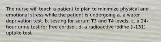 The nurse will teach a patient to plan to minimize physical and emotional stress while the patient is undergoing a. a water deprivation test. b. testing for serum T3 and T4 levels. c. a 24-hour urine test for free cortisol. d. a radioactive iodine (I-131) uptake test