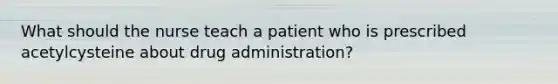 What should the nurse teach a patient who is prescribed acetylcysteine about drug administration?