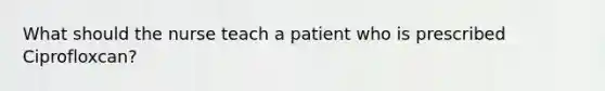 What should the nurse teach a patient who is prescribed Ciprofloxcan?