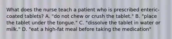 What does the nurse teach a patient who is prescribed enteric-coated tablets? A. "do not chew or crush the tablet." B. "place the tablet under the tongue." C. "dissolve the tablet in water or milk." D. "eat a high-fat meal before taking the medication"