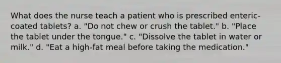 What does the nurse teach a patient who is prescribed enteric-coated tablets? a. "Do not chew or crush the tablet." b. "Place the tablet under the tongue." c. "Dissolve the tablet in water or milk." d. "Eat a high-fat meal before taking the medication."