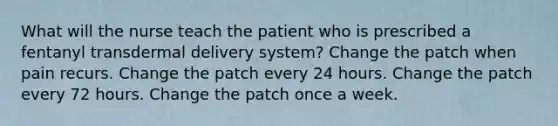 What will the nurse teach the patient who is prescribed a fentanyl transdermal delivery system? Change the patch when pain recurs. Change the patch every 24 hours. Change the patch every 72 hours. Change the patch once a week.