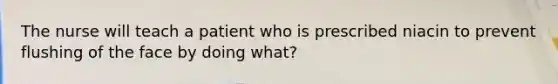 The nurse will teach a patient who is prescribed niacin to prevent flushing of the face by doing what?