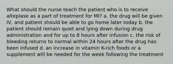 What should the nurse teach the patient who is to receive alteplase as a part of treatment for MI? a. the drug will be given IV, and patient should be able to go home later today b. the patient should remain quiet and lying down during drug administration and for up to 8 hours after infusion c. the risk of bleeding returns to normal within 24 hours after the drug has been infused d. an increase in vitamin K-rich foods or a supplement will be needed for the week following the treatment