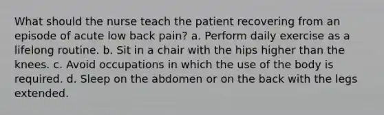 What should the nurse teach the patient recovering from an episode of acute low back pain? a. Perform daily exercise as a lifelong routine. b. Sit in a chair with the hips higher than the knees. c. Avoid occupations in which the use of the body is required. d. Sleep on the abdomen or on the back with the legs extended.