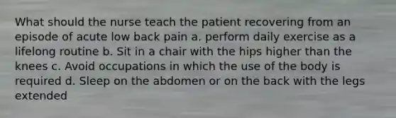 What should the nurse teach the patient recovering from an episode of acute low back pain a. perform daily exercise as a lifelong routine b. Sit in a chair with the hips higher than the knees c. Avoid occupations in which the use of the body is required d. Sleep on the abdomen or on the back with the legs extended