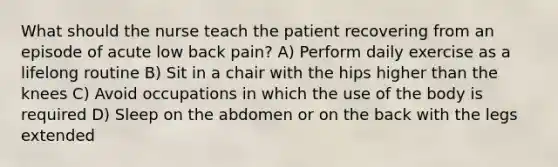 What should the nurse teach the patient recovering from an episode of acute low back pain? A) Perform daily exercise as a lifelong routine B) Sit in a chair with the hips higher than the knees C) Avoid occupations in which the use of the body is required D) Sleep on the abdomen or on the back with the legs extended