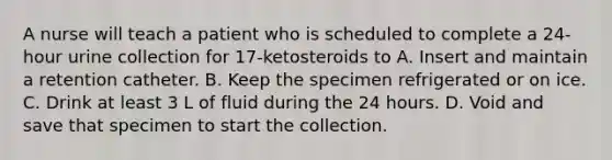 A nurse will teach a patient who is scheduled to complete a 24-hour urine collection for 17-ketosteroids to A. Insert and maintain a retention catheter. B. Keep the specimen refrigerated or on ice. C. Drink at least 3 L of fluid during the 24 hours. D. Void and save that specimen to start the collection.