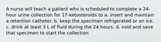 A nurse will teach a patient who is scheduled to complete a 24-hour urine collection for 17-ketosteroids to a. insert and maintain a retention catheter. b. keep the specimen refrigerated or on ice. c. drink at least 3 L of fluid during the 24 hours. d. void and save that specimen to start the collection