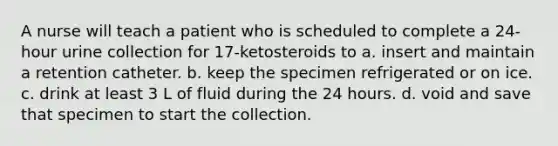 A nurse will teach a patient who is scheduled to complete a 24-hour urine collection for 17-ketosteroids to a. insert and maintain a retention catheter. b. keep the specimen refrigerated or on ice. c. drink at least 3 L of fluid during the 24 hours. d. void and save that specimen to start the collection.