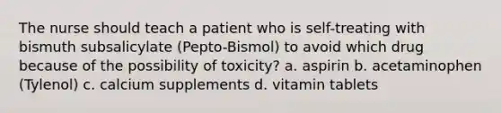 The nurse should teach a patient who is self-treating with bismuth subsalicylate (Pepto-Bismol) to avoid which drug because of the possibility of toxicity? a. aspirin b. acetaminophen (Tylenol) c. calcium supplements d. vitamin tablets