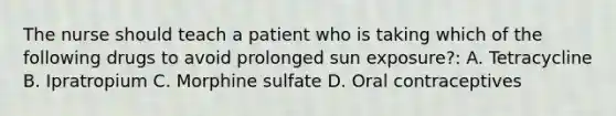 The nurse should teach a patient who is taking which of the following drugs to avoid prolonged sun exposure?: A. Tetracycline B. Ipratropium C. Morphine sulfate D. Oral contraceptives