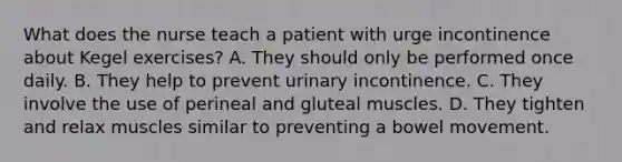 What does the nurse teach a patient with urge incontinence about Kegel exercises? A. They should only be performed once daily. B. They help to prevent urinary incontinence. C. They involve the use of perineal and gluteal muscles. D. They tighten and relax muscles similar to preventing a bowel movement.