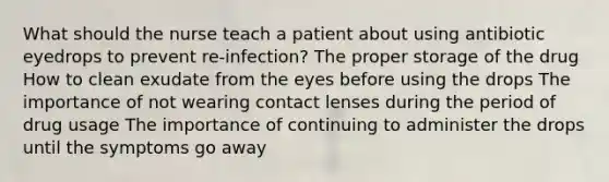 What should the nurse teach a patient about using antibiotic eyedrops to prevent re-infection? The proper storage of the drug How to clean exudate from the eyes before using the drops The importance of not wearing contact lenses during the period of drug usage The importance of continuing to administer the drops until the symptoms go away