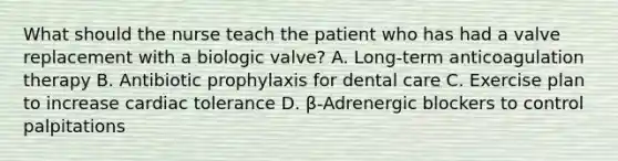 What should the nurse teach the patient who has had a valve replacement with a biologic valve? A. Long-term anticoagulation therapy B. Antibiotic prophylaxis for dental care C. Exercise plan to increase cardiac tolerance D. β-Adrenergic blockers to control palpitations