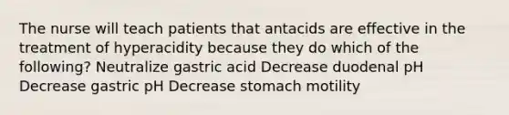 The nurse will teach patients that antacids are effective in the treatment of hyperacidity because they do which of the following? Neutralize gastric acid Decrease duodenal pH Decrease gastric pH Decrease stomach motility