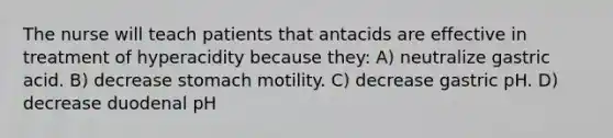 The nurse will teach patients that antacids are effective in treatment of hyperacidity because they: A) neutralize gastric acid. B) decrease stomach motility. C) decrease gastric pH. D) decrease duodenal pH