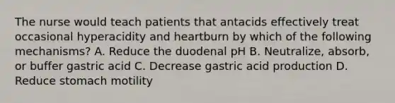 The nurse would teach patients that antacids effectively treat occasional hyperacidity and heartburn by which of the following mechanisms? A. Reduce the duodenal pH B. Neutralize, absorb, or buffer gastric acid C. Decrease gastric acid production D. Reduce stomach motility