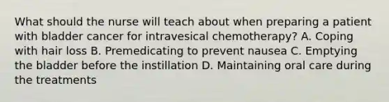 What should the nurse will teach about when preparing a patient with bladder cancer for intravesical chemotherapy? A. Coping with hair loss B. Premedicating to prevent nausea C. Emptying the bladder before the instillation D. Maintaining oral care during the treatments