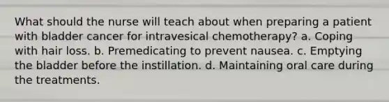 What should the nurse will teach about when preparing a patient with bladder cancer for intravesical chemotherapy? a. Coping with hair loss. b. Premedicating to prevent nausea. c. Emptying the bladder before the instillation. d. Maintaining oral care during the treatments.