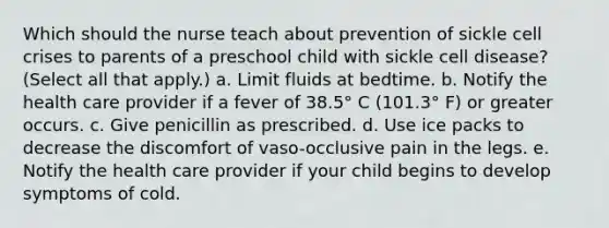 Which should the nurse teach about prevention of sickle cell crises to parents of a preschool child with sickle cell disease? (Select all that apply.) a. Limit fluids at bedtime. b. Notify the health care provider if a fever of 38.5° C (101.3° F) or greater occurs. c. Give penicillin as prescribed. d. Use ice packs to decrease the discomfort of vaso-occlusive pain in the legs. e. Notify the health care provider if your child begins to develop symptoms of cold.