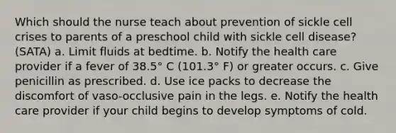 Which should the nurse teach about prevention of sickle cell crises to parents of a preschool child with sickle cell disease? (SATA) a. Limit fluids at bedtime. b. Notify the health care provider if a fever of 38.5° C (101.3° F) or greater occurs. c. Give penicillin as prescribed. d. Use ice packs to decrease the discomfort of vaso-occlusive pain in the legs. e. Notify the health care provider if your child begins to develop symptoms of cold.