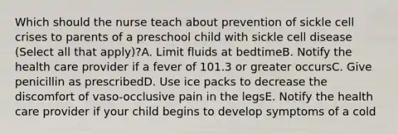 Which should the nurse teach about prevention of sickle cell crises to parents of a preschool child with sickle cell disease (Select all that apply)?A. Limit fluids at bedtimeB. Notify the health care provider if a fever of 101.3 or greater occursC. Give penicillin as prescribedD. Use ice packs to decrease the discomfort of vaso-occlusive pain in the legsE. Notify the health care provider if your child begins to develop symptoms of a cold