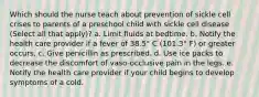 Which should the nurse teach about prevention of sickle cell crises to parents of a preschool child with sickle cell disease (Select all that apply)? a. Limit fluids at bedtime. b. Notify the health care provider if a fever of 38.5° C (101.3° F) or greater occurs. c. Give penicillin as prescribed. d. Use ice packs to decrease the discomfort of vaso-occlusive pain in the legs. e. Notify the health care provider if your child begins to develop symptoms of a cold.