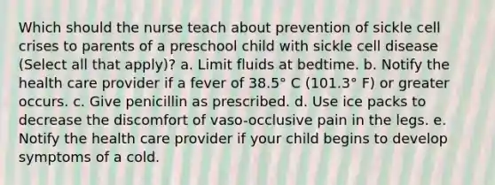 Which should the nurse teach about prevention of sickle cell crises to parents of a preschool child with sickle cell disease (Select all that apply)? a. Limit fluids at bedtime. b. Notify the health care provider if a fever of 38.5° C (101.3° F) or greater occurs. c. Give penicillin as prescribed. d. Use ice packs to decrease the discomfort of vaso-occlusive pain in the legs. e. Notify the health care provider if your child begins to develop symptoms of a cold.