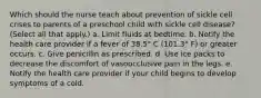 Which should the nurse teach about prevention of sickle cell crises to parents of a preschool child with sickle cell disease? (Select all that apply.) a. Limit fluids at bedtime. b. Notify the health care provider if a fever of 38.5° C (101.3° F) or greater occurs. c. Give penicillin as prescribed. d. Use ice packs to decrease the discomfort of vasoocclusive pain in the legs. e. Notify the health care provider if your child begins to develop symptoms of a cold.