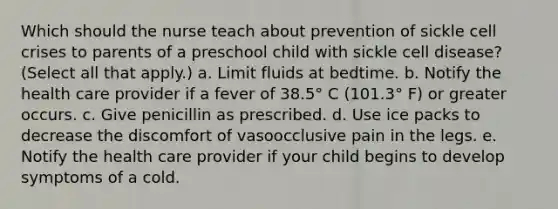 Which should the nurse teach about prevention of sickle cell crises to parents of a preschool child with sickle cell disease? (Select all that apply.) a. Limit fluids at bedtime. b. Notify the health care provider if a fever of 38.5° C (101.3° F) or greater occurs. c. Give penicillin as prescribed. d. Use ice packs to decrease the discomfort of vasoocclusive pain in the legs. e. Notify the health care provider if your child begins to develop symptoms of a cold.