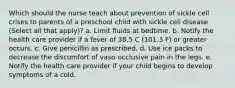 Which should the nurse teach about prevention of sickle cell crises to parents of a preschool child with sickle cell disease (Select all that apply)? a. Limit fluids at bedtime. b. Notify the health care provider if a fever of 38.5 C (101.3 F) or greater occurs. c. Give penicillin as prescribed. d. Use ice packs to decrease the discomfort of vaso-occlusive pain in the legs. e. Notify the health care provider if your child begins to develop symptoms of a cold.